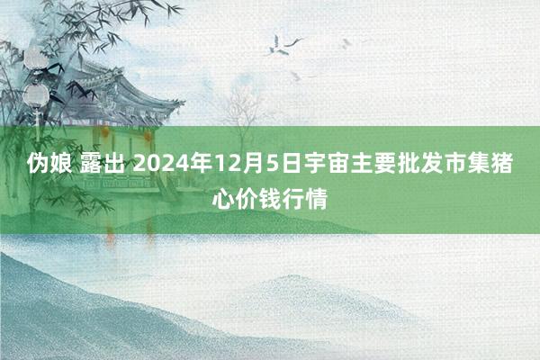 伪娘 露出 2024年12月5日宇宙主要批发市集猪心价钱行情