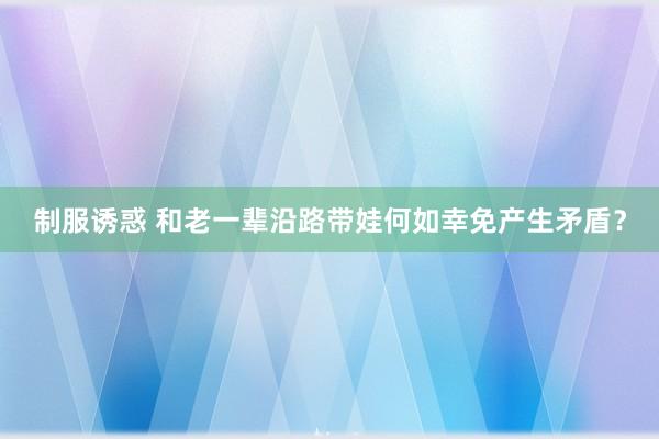 制服诱惑 和老一辈沿路带娃何如幸免产生矛盾？