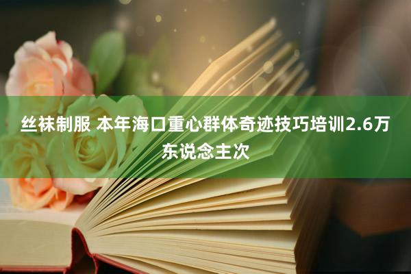 丝袜制服 本年海口重心群体奇迹技巧培训2.6万东说念主次