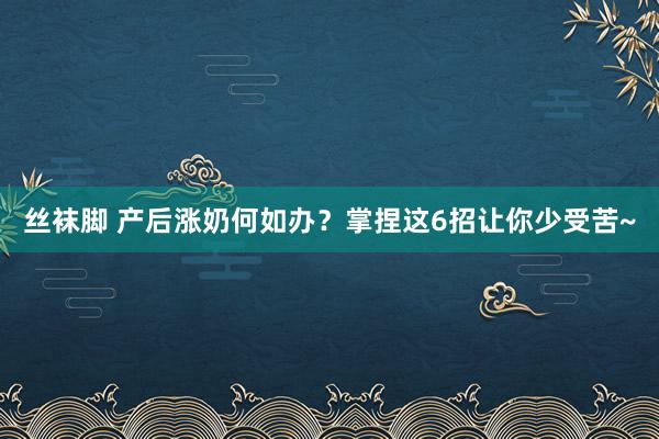 丝袜脚 产后涨奶何如办？掌捏这6招让你少受苦~