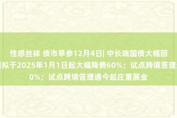 性感丝袜 债市早参12月4日| 中长端国债大幅回调；债券通公司拟于2025年1月1日起大幅降费60%；试点跨境答理通今起庄重展业