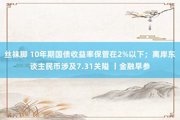 丝袜脚 10年期国债收益率保管在2%以下；离岸东谈主民币涉及7.31关隘 丨金融早参