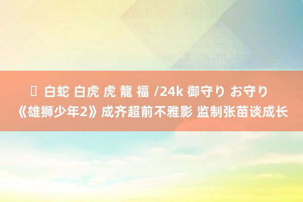 ✨白蛇 白虎 虎 龍 福 /24k 御守り お守り 《雄狮少年2》成齐超前不雅影 监制张苗谈成长