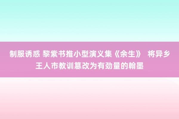 制服诱惑 黎紫书推小型演义集《余生》  将异乡王人市教训篡改为有劲量的翰墨