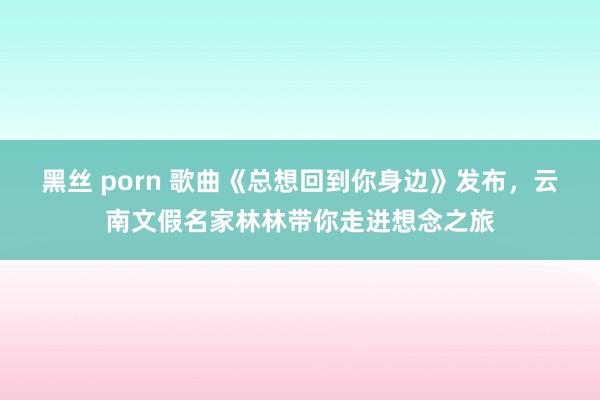 黑丝 porn 歌曲《总想回到你身边》发布，云南文假名家林林带你走进想念之旅