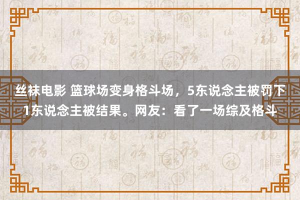 丝袜电影 篮球场变身格斗场，5东说念主被罚下1东说念主被结果。网友：看了一场综及格斗