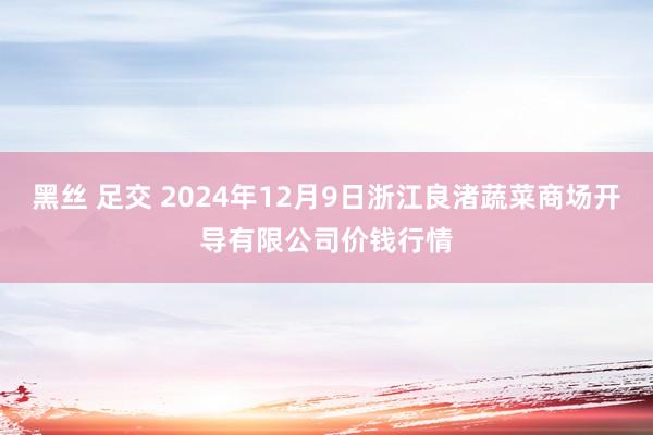 黑丝 足交 2024年12月9日浙江良渚蔬菜商场开导有限公司价钱行情