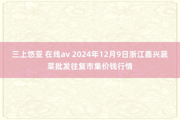 三上悠亚 在线av 2024年12月9日浙江嘉兴蔬菜批发往复市集价钱行情