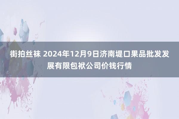 街拍丝袜 2024年12月9日济南堤口果品批发发展有限包袱公司价钱行情