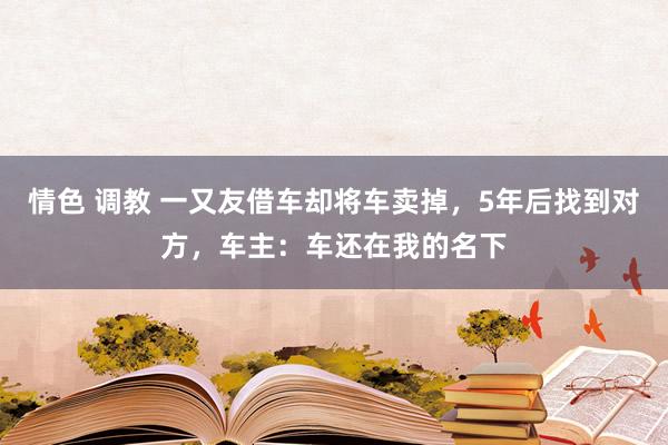 情色 调教 一又友借车却将车卖掉，5年后找到对方，车主：车还在我的名下