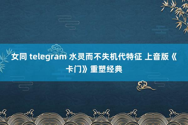 女同 telegram 水灵而不失机代特征 上音版《卡门》重塑经典