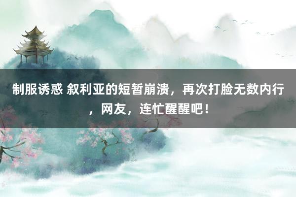 制服诱惑 叙利亚的短暂崩溃，再次打脸无数内行，网友，连忙醒醒吧！