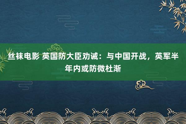 丝袜电影 英国防大臣劝诫：与中国开战，英军半年内或防微杜渐