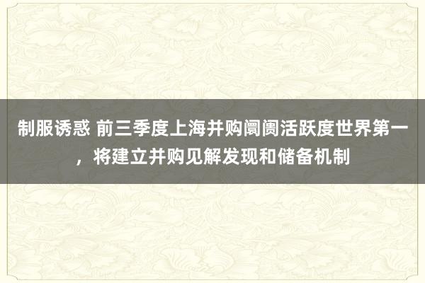 制服诱惑 前三季度上海并购阛阓活跃度世界第一，将建立并购见解发现和储备机制