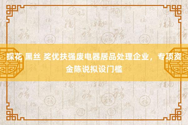 探花 黑丝 奖优扶强废电器居品处理企业，专项资金陈说拟设门槛