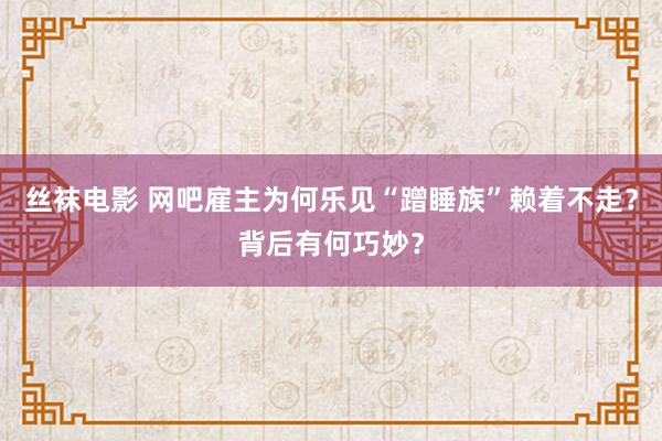 丝袜电影 网吧雇主为何乐见“蹭睡族”赖着不走？背后有何巧妙？