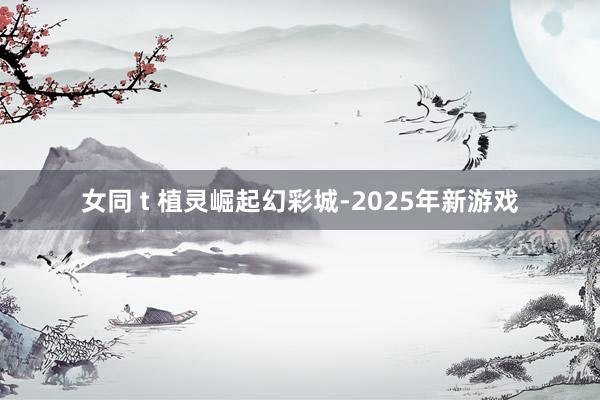 女同 t 植灵崛起幻彩城-2025年新游戏