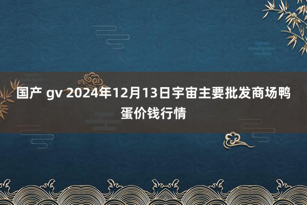 国产 gv 2024年12月13日宇宙主要批发商场鸭蛋价钱行情