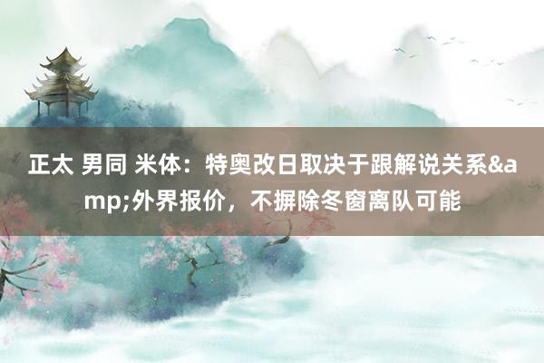 正太 男同 米体：特奥改日取决于跟解说关系&外界报价，不摒除冬窗离队可能