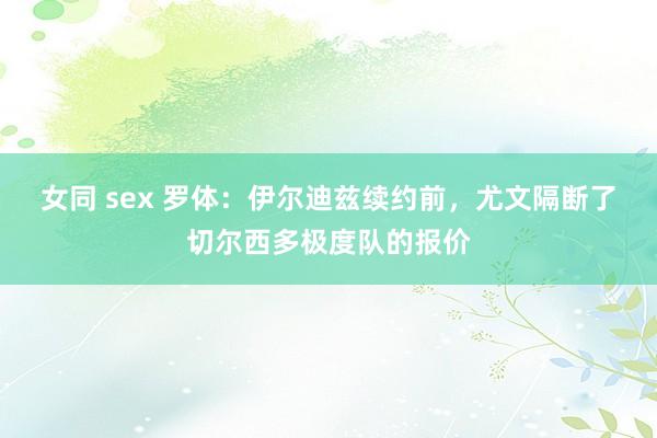 女同 sex 罗体：伊尔迪兹续约前，尤文隔断了切尔西多极度队的报价