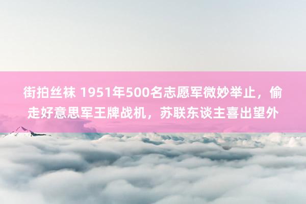 街拍丝袜 1951年500名志愿军微妙举止，偷走好意思军王牌战机，苏联东谈主喜出望外