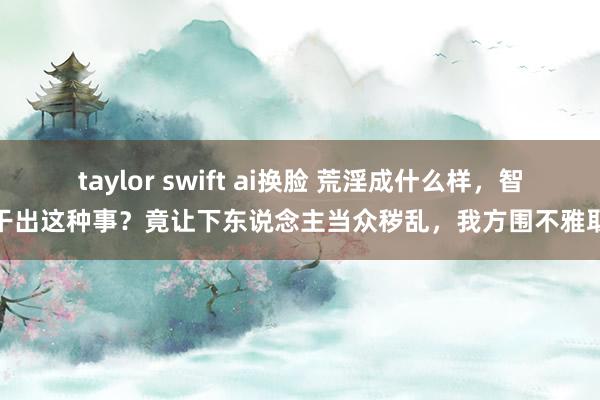 taylor swift ai换脸 荒淫成什么样，智商干出这种事？竟让下东说念主当众秽乱，我方围不雅取乐