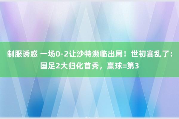 制服诱惑 一场0-2让沙特濒临出局！世初赛乱了：国足2大归化首秀，赢球=第3