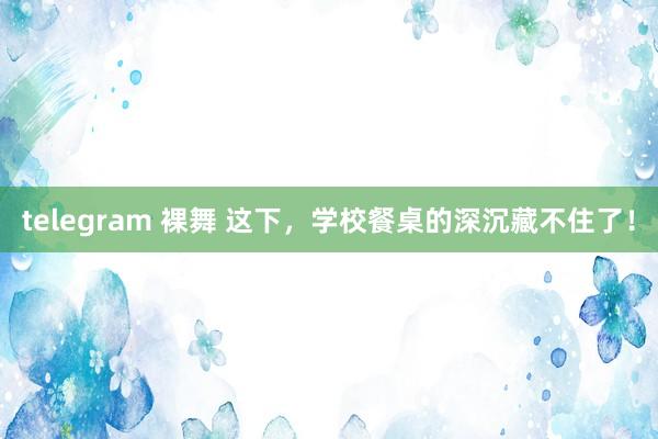 telegram 裸舞 这下，学校餐桌的深沉藏不住了！