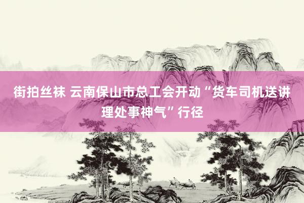 街拍丝袜 云南保山市总工会开动“货车司机送讲理处事神气”行径