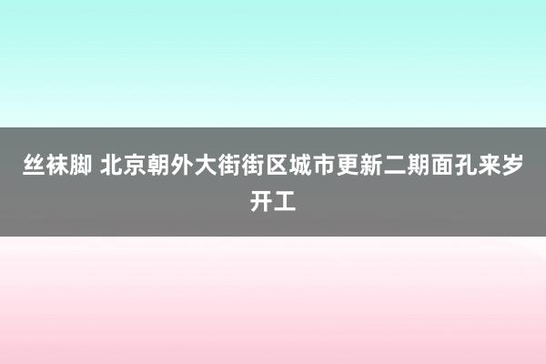 丝袜脚 北京朝外大街街区城市更新二期面孔来岁开工