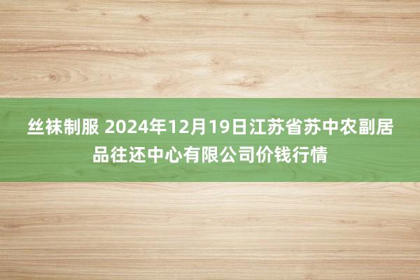 丝袜制服 2024年12月19日江苏省苏中农副居品往还中心有限公司价钱行情