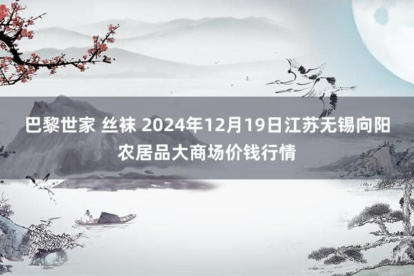 巴黎世家 丝袜 2024年12月19日江苏无锡向阳农居品大商场价钱行情