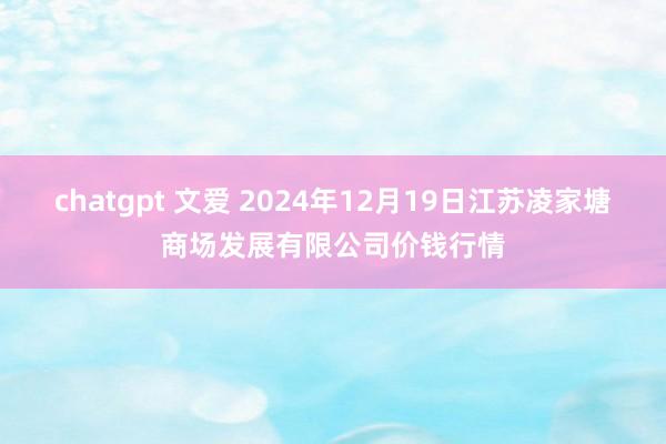 chatgpt 文爱 2024年12月19日江苏凌家塘商场发展有限公司价钱行情