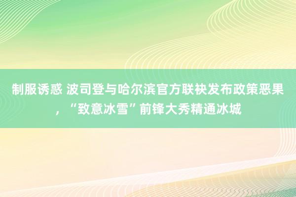 制服诱惑 波司登与哈尔滨官方联袂发布政策恶果，“致意冰雪”前锋大秀精通冰城