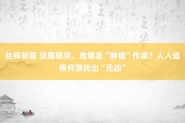 丝袜制服 须眉眼突、难堪是“肿瘤”作祟？人人追根穷源找出“元凶”