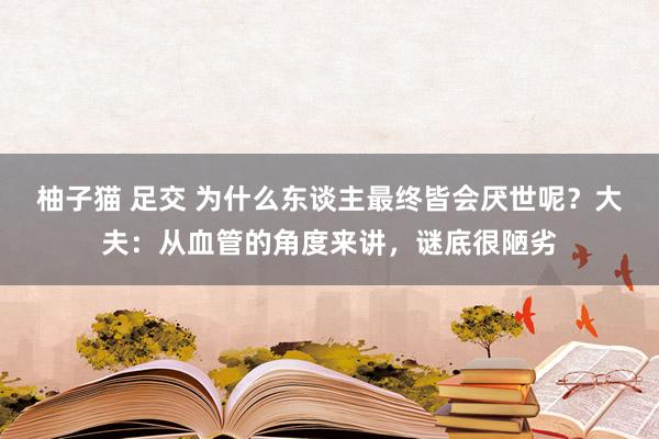 柚子猫 足交 为什么东谈主最终皆会厌世呢？大夫：从血管的角度来讲，谜底很陋劣