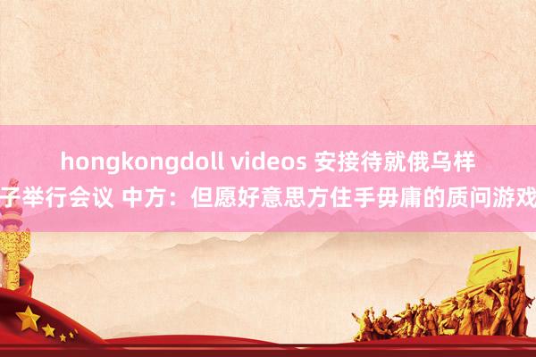 hongkongdoll videos 安接待就俄乌样子举行会议 中方：但愿好意思方住手毋庸的质问游戏