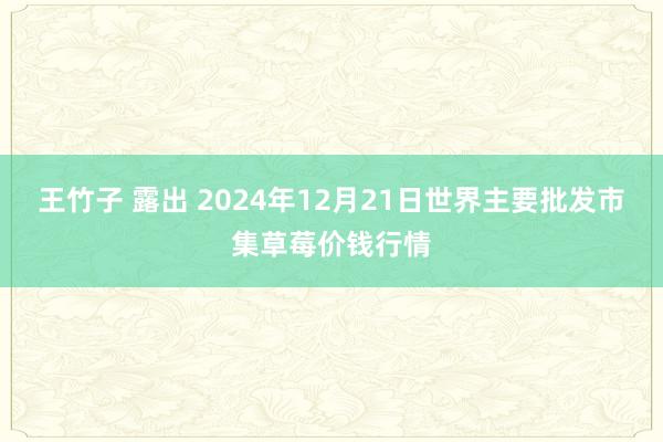 王竹子 露出 2024年12月21日世界主要批发市集草莓价钱行情