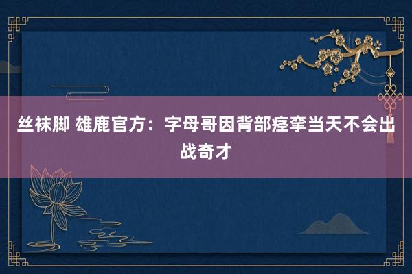 丝袜脚 雄鹿官方：字母哥因背部痉挛当天不会出战奇才