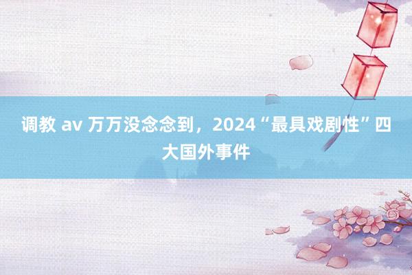 调教 av 万万没念念到，2024“最具戏剧性”四大国外事件