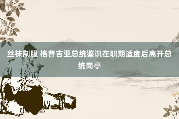 丝袜制服 格鲁吉亚总统鉴识在职期适度后离开总统岗亭