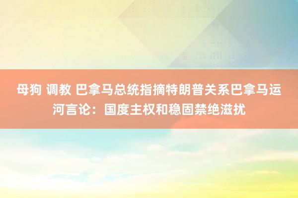 母狗 调教 巴拿马总统指摘特朗普关系巴拿马运河言论：国度主权和稳固禁绝滋扰