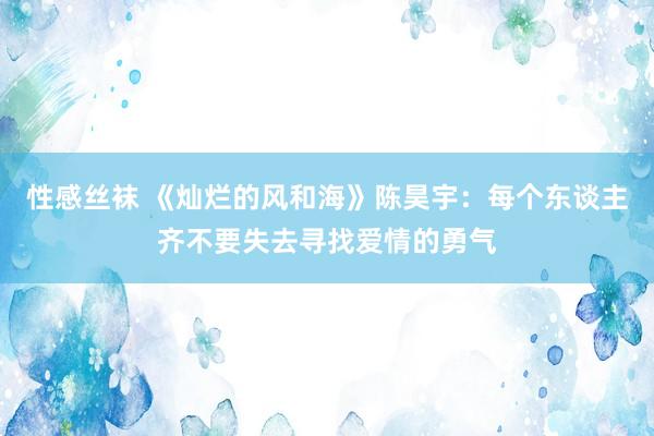 性感丝袜 《灿烂的风和海》陈昊宇：每个东谈主齐不要失去寻找爱情的勇气