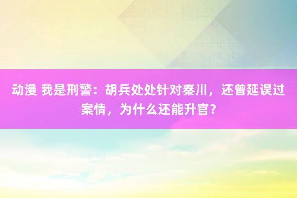 动漫 我是刑警：胡兵处处针对秦川，还曾延误过案情，为什么还能升官？