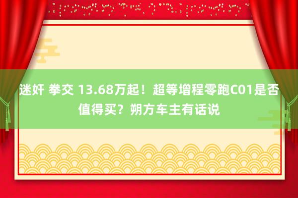 迷奸 拳交 13.68万起！超等增程零跑C01是否值得买？朔方车主有话说