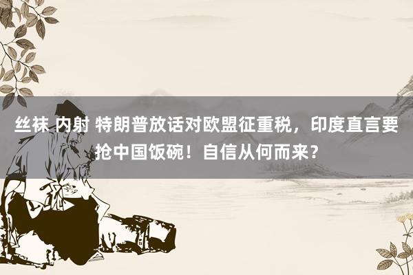 丝袜 内射 特朗普放话对欧盟征重税，印度直言要抢中国饭碗！自信从何而来？