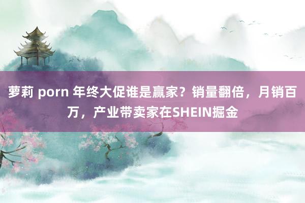 萝莉 porn 年终大促谁是赢家？销量翻倍，月销百万，产业带卖家在SHEIN掘金