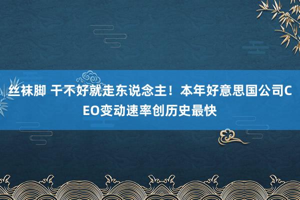 丝袜脚 干不好就走东说念主！本年好意思国公司CEO变动速率创历史最快