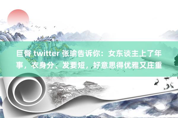 巨臀 twitter 张瑜告诉你：女东谈主上了年事，衣身分、发要短，好意思得优雅又庄重