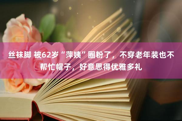 丝袜脚 被62岁“萍姨”圈粉了，不穿老年装也不帮忙帽子，好意思得优雅多礼